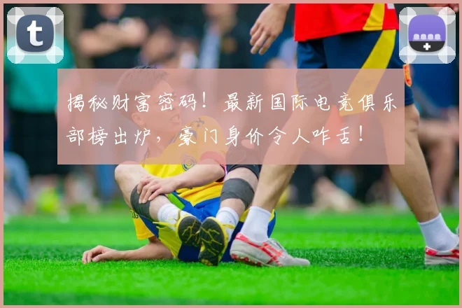 揭秘财富密码!最新国际电竞俱乐部榜出炉,豪门身价令人咋舌!