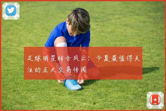 足球明星转会风云：今夏最值得关注的五大交易传闻