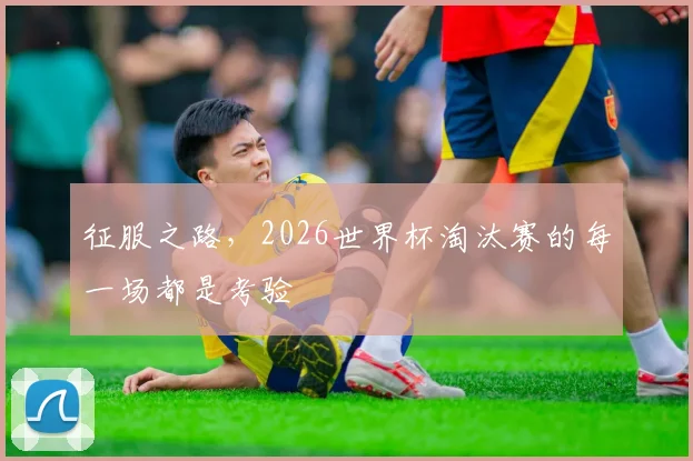 征服之路,2026世界杯淘汰赛的每一场都是考验