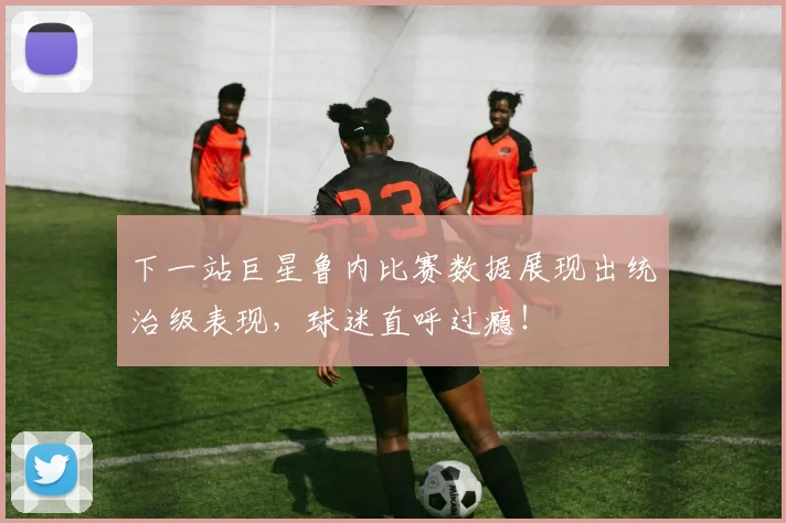 下一站巨星鲁内比赛数据展现出统治级表现,球迷直呼过瘾!