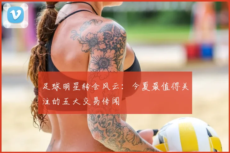 足球明星转会风云：今夏最值得关注的五大交易传闻